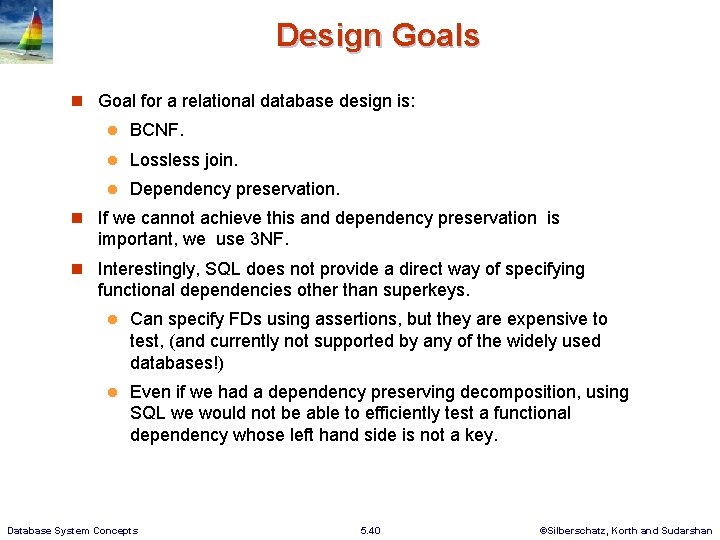 Design Goals Goal for a relational database design is: BCNF. Lossless join. Dependency preservation. Design Goals Goal for a relational database design is: BCNF. Lossless join. Dependency preservation.