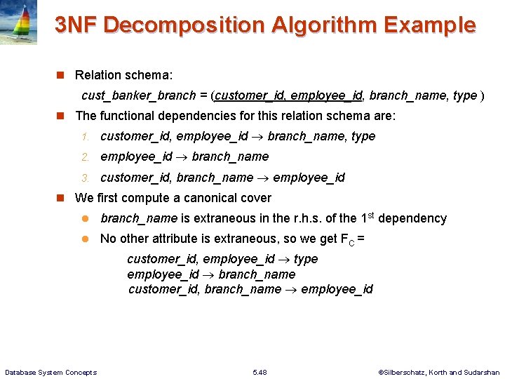 3 NF Decomposition Algorithm Example Relation schema: cust_banker_branch = (customer_id, employee_id, branch_name, type ) 3 NF Decomposition Algorithm Example Relation schema: cust_banker_branch = (customer_id, employee_id, branch_name, type )