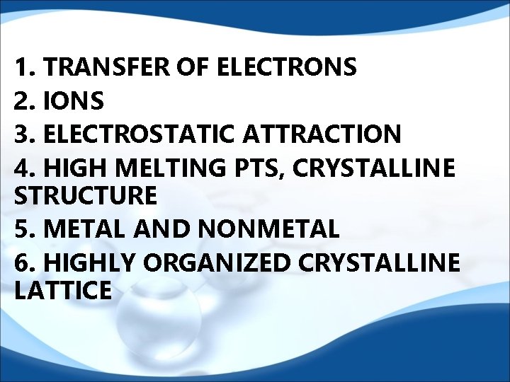 1. TRANSFER OF ELECTRONS 2. IONS 3. ELECTROSTATIC ATTRACTION 4. HIGH MELTING PTS, CRYSTALLINE 1. TRANSFER OF ELECTRONS 2. IONS 3. ELECTROSTATIC ATTRACTION 4. HIGH MELTING PTS, CRYSTALLINE