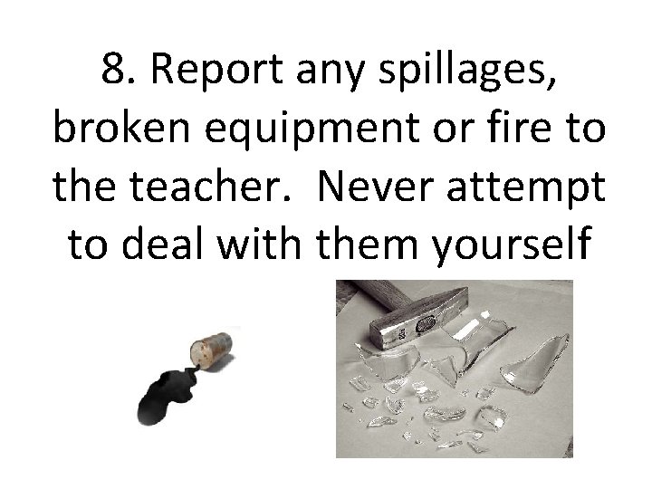 8. Report any spillages, broken equipment or fire to the teacher. Never attempt to