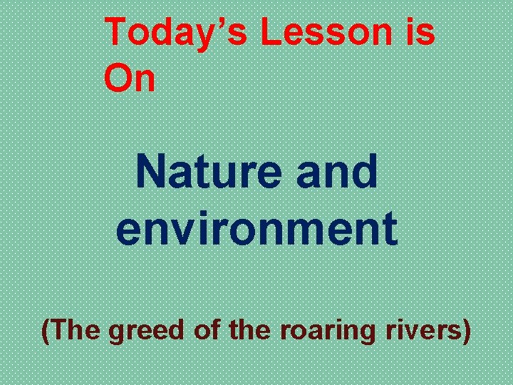 Today’s Lesson is On Nature and environment (The greed of the roaring rivers) 