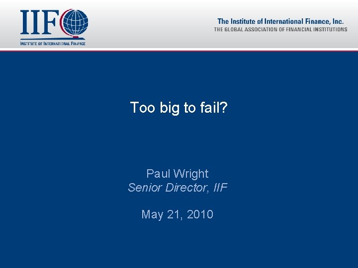 Too big to fail? Paul Wright Senior Director, IIF May 21, 2010 