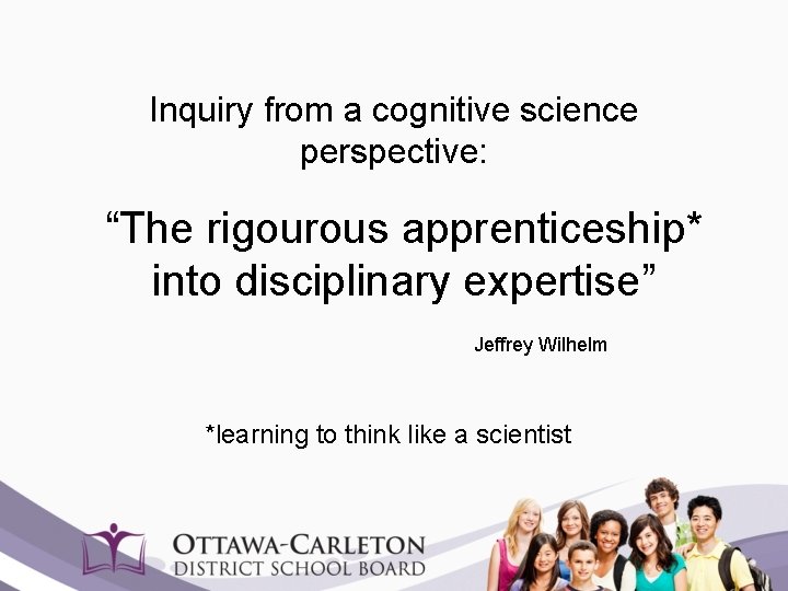 Inquiry from a cognitive science perspective: “The rigourous apprenticeship* into disciplinary expertise” Jeffrey Wilhelm