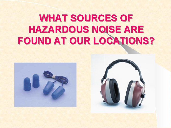 WHAT SOURCES OF HAZARDOUS NOISE ARE FOUND AT OUR LOCATIONS? 