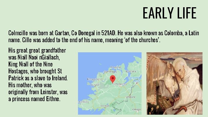 EARLY LIFE Colmcille was born at Gartan, Co Donegal in 521 AD. He was