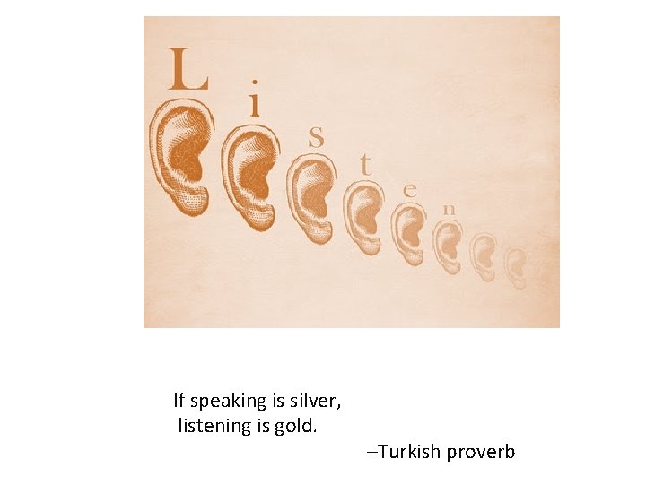 If speaking is silver, listening is gold. –Turkish proverb 