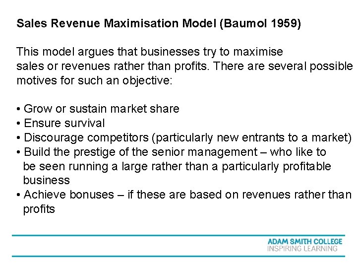 Sales Revenue Maximisation Model (Baumol 1959) This model argues that businesses try to maximise Sales Revenue Maximisation Model (Baumol 1959) This model argues that businesses try to maximise