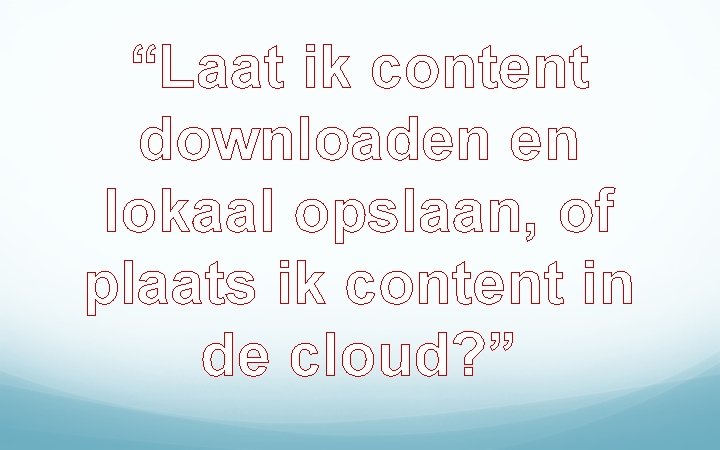 “Laat ik content downloaden en lokaal opslaan, of plaats ik content in de cloud?