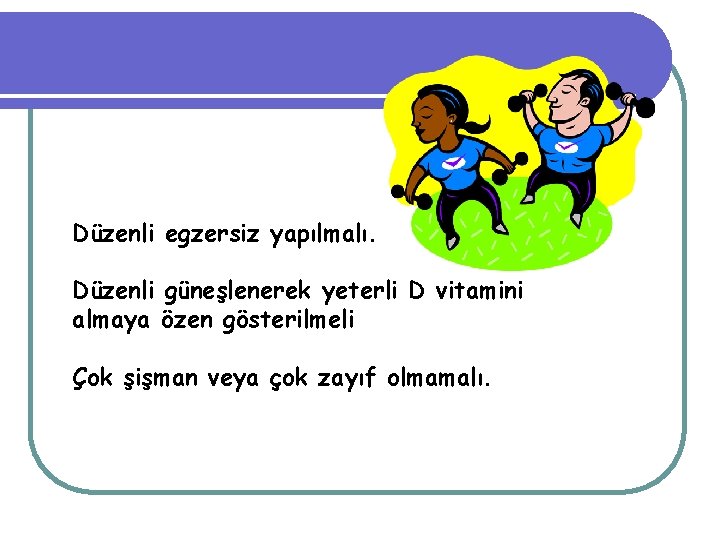 Düzenli egzersiz yapılmalı. Düzenli güneşlenerek yeterli D vitamini almaya özen gösterilmeli Çok şişman veya