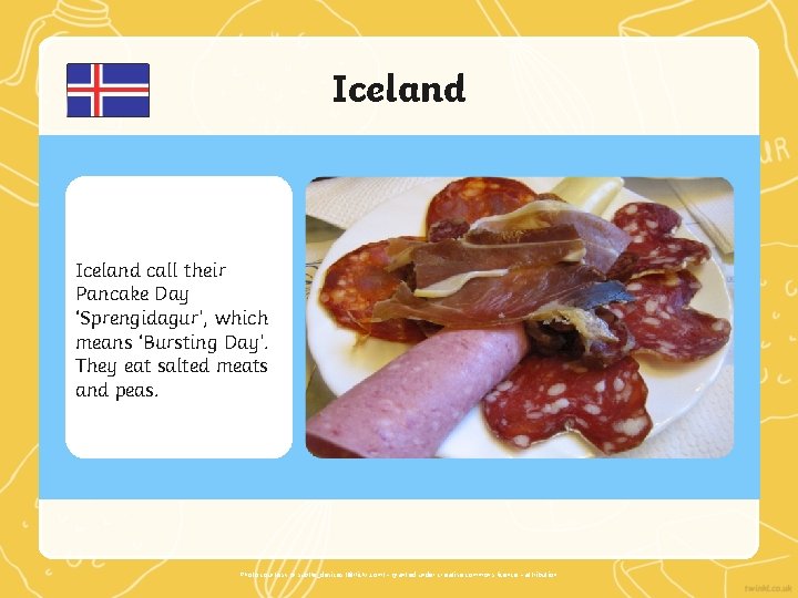 Iceland call their Pancake Day ‘Sprengidagur’, which means ‘Bursting Day’. They eat salted meats