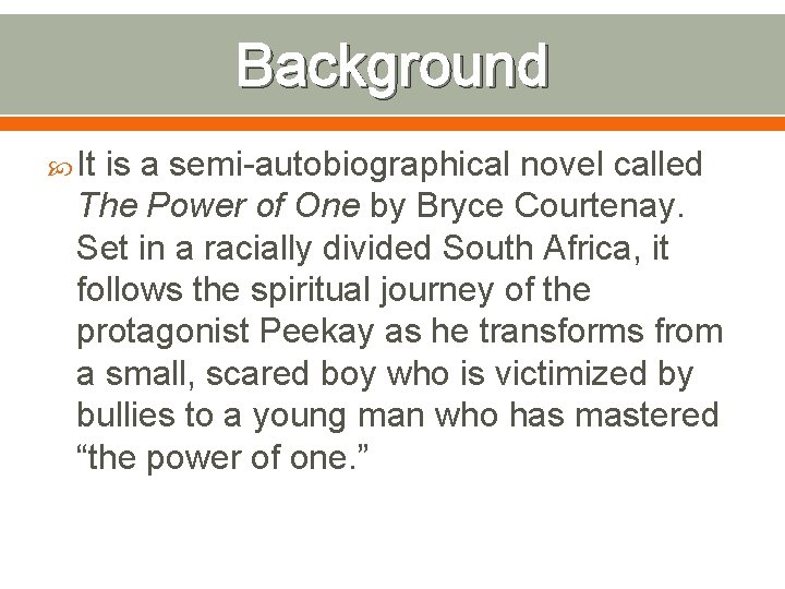 Background It is a semi-autobiographical novel called The Power of One by Bryce Courtenay.