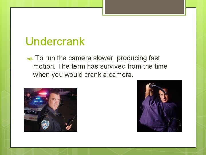 Undercrank To run the camera slower, producing fast motion. The term has survived from