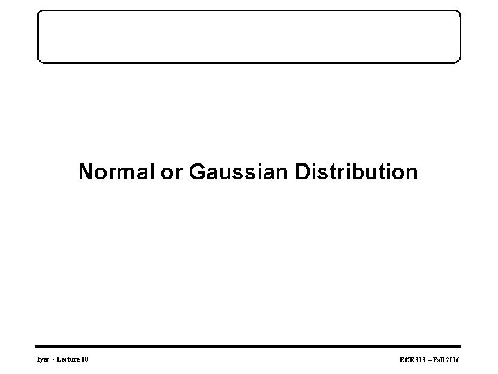 Normal or Gaussian Distribution Iyer - Lecture 10 ECE 313 – Fall 2016 