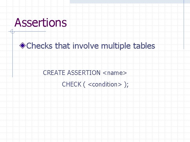 Assertions Checks that involve multiple tables CREATE ASSERTION <name> CHECK ( <condition> ); Assertions Checks that involve multiple tables CREATE ASSERTION <name> CHECK ( <condition> );