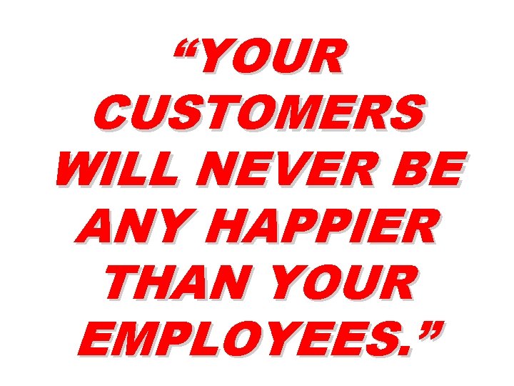 “YOUR CUSTOMERS WILL NEVER BE ANY HAPPIER THAN YOUR EMPLOYEES. ” 