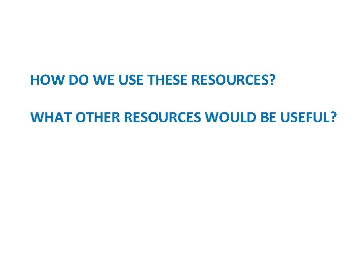 HOW DO WE USE THESE RESOURCES? WHAT OTHER RESOURCES WOULD BE USEFUL? 