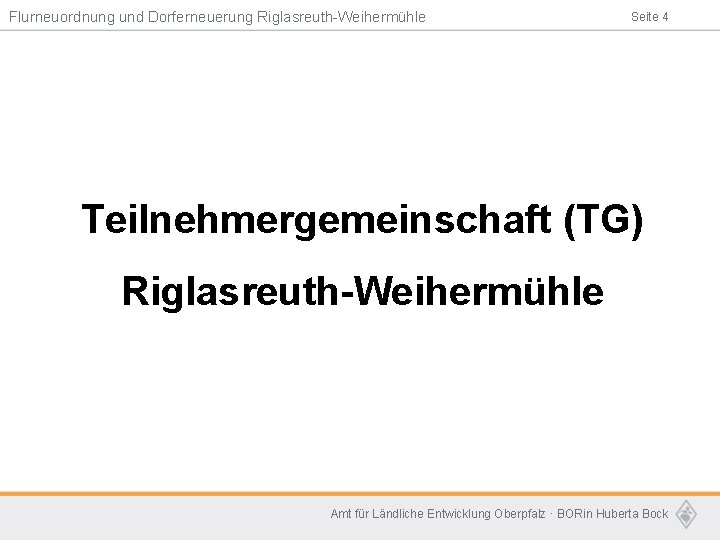 Flurneuordnung und Dorferneuerung Riglasreuth-Weihermühle Seite 4 Teilnehmergemeinschaft (TG) Riglasreuth-Weihermühle Amt für Ländliche Entwicklung Oberpfalz