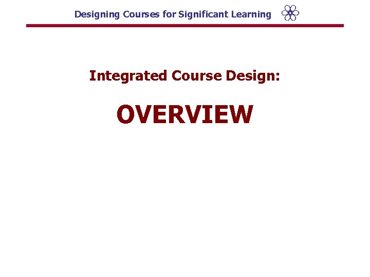 Designing Courses for Significant Learning Integrated Course Design: OVERVIEW 
