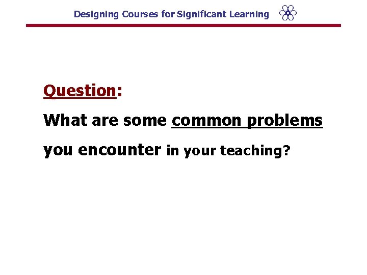 Designing Courses for Significant Learning Question: What are some common problems you encounter in