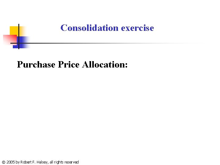 Consolidation exercise Purchase Price Allocation: © 2005 by Robert F. Halsey, all rights reserved
