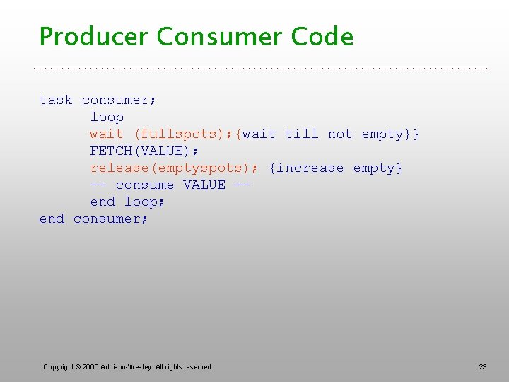 Producer Consumer Code task consumer; loop wait (fullspots); {wait till not empty}} FETCH(VALUE); release(emptyspots);