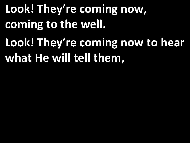 Look! They’re coming now, coming to the well. Look! They’re coming now to hear