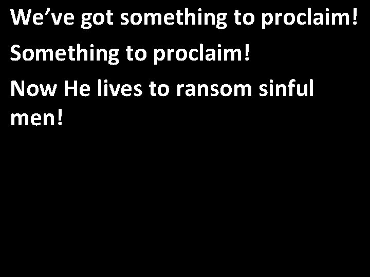 We’ve got something to proclaim! Something to proclaim! Now He lives to ransom sinful