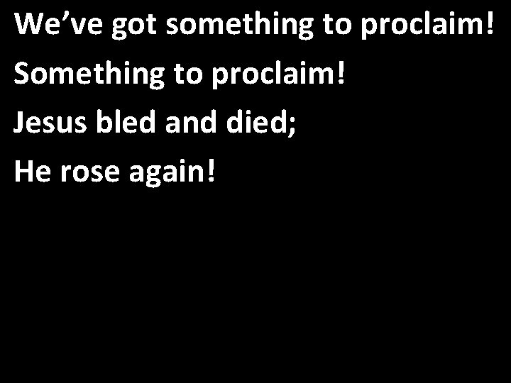 We’ve got something to proclaim! Something to proclaim! Jesus bled and died; He rose