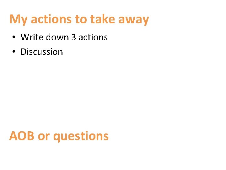 My actions to take away • Write down 3 actions • Discussion AOB or