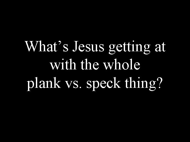 What’s Jesus getting at with the whole plank vs. speck thing? 