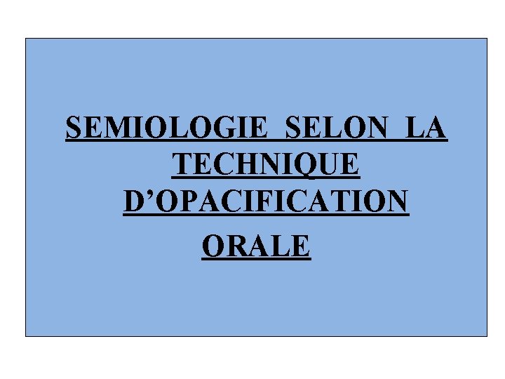 SEMIOLOGIE SELON LA TECHNIQUE D’OPACIFICATION ORALE 