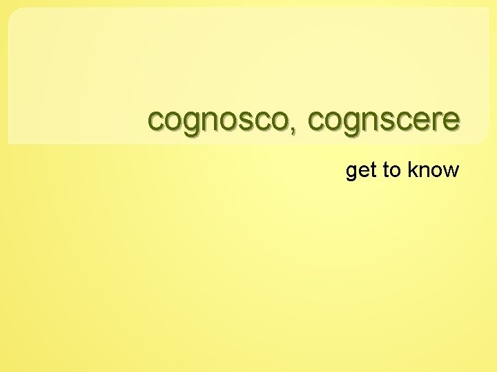 cognosco, cognscere get to know 