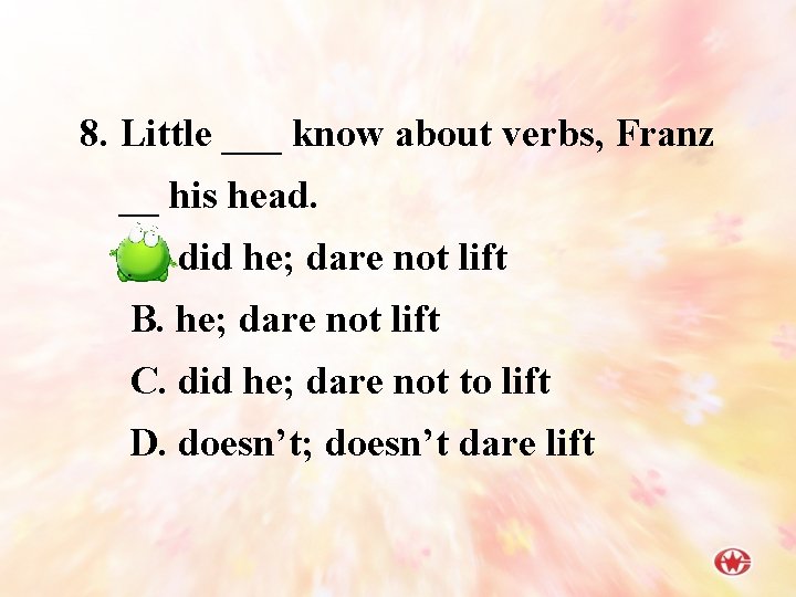 8. Little ___ know about verbs, Franz __ his head. A. did he; dare