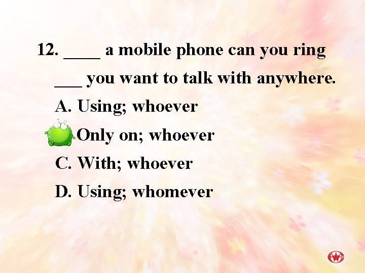 12. ____ a mobile phone can you ring ___ you want to talk with