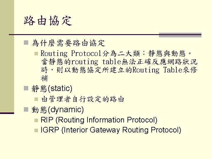 路由協定 n 為什麼需要路由協定 n Routing Protocol分為二大類：靜態與動態。 當靜態的routing table無法正確反應網路狀況 時，則以動態協定所建立的Routing Table來修 補 n 靜態(static) n