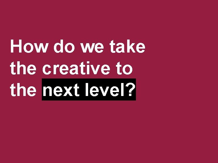 How do we take the creative to the next level? 