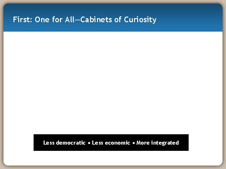 First: One for All—Cabinets of Curiosity Less democratic • Less economic • More integrated