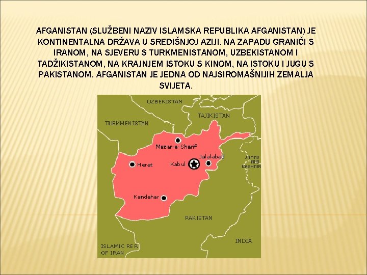 AFGANISTAN (SLUŽBENI NAZIV ISLAMSKA REPUBLIKA AFGANISTAN) JE KONTINENTALNA DRŽAVA U SREDIŠNJOJ AZIJI. NA ZAPADU