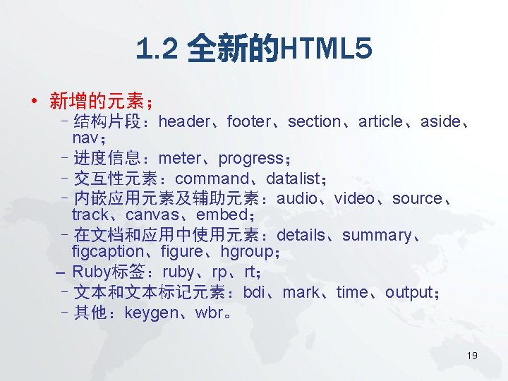 1. 2 全新的HTML 5 • 新增的元素； –结构片段：header、footer、section、article、aside、 nav； –进度信息：meter、progress； –交互性元素：command、datalist； –内嵌应用元素及辅助元素：audio、video、source、 track、canvas、embed； –在文档和应用中使用元素：details、summary、 figcaption、figure、hgroup；