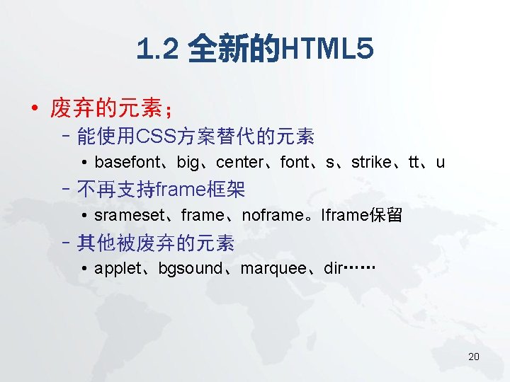 1. 2 全新的HTML 5 • 废弃的元素； –能使用CSS方案替代的元素 • basefont、big、center、font、s、strike、tt、u –不再支持frame框架 • srameset、frame、noframe。Iframe保留 –其他被废弃的元素 •