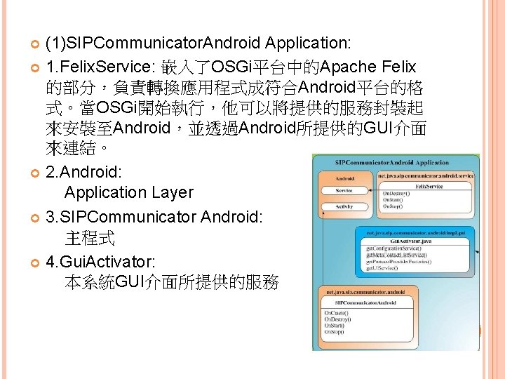 (1)SIPCommunicator. Android Application: 1. Felix. Service: 嵌入了OSGi平台中的Apache Felix 的部分，負責轉換應用程式成符合Android平台的格 式。當OSGi開始執行，他可以將提供的服務封裝起 來安裝至Android，並透過Android所提供的GUI介面 來連結。 2. Android: