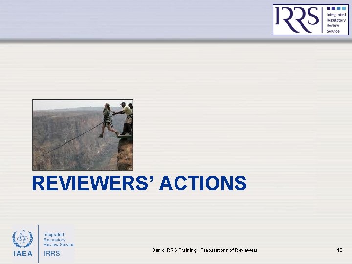 REVIEWERS’ ACTIONS IAEA Basic IRRS Training - Preparations of Reviewers 18 