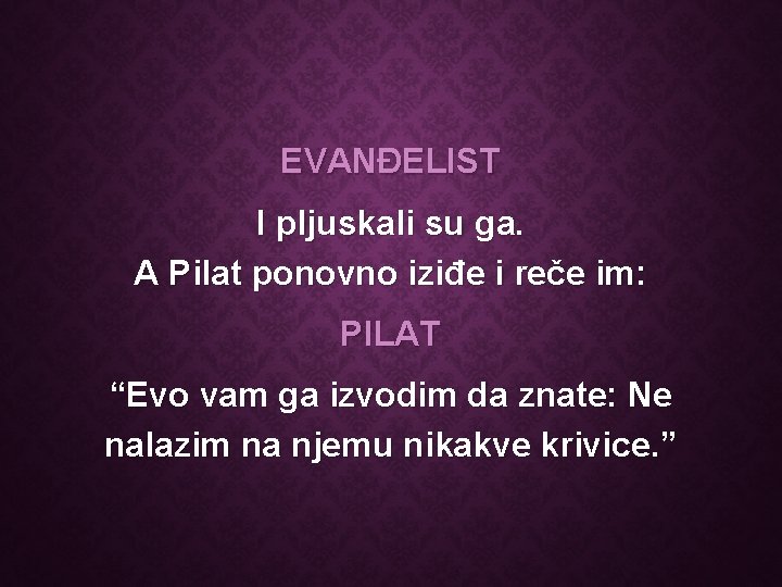 EVANĐELIST I pljuskali su ga. A Pilat ponovno iziđe i reče im: PILAT “Evo