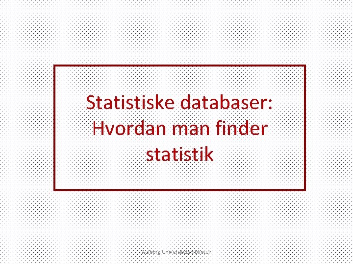 Statistiske databaser: Hvordan man finder statistik Aalborg Universitetsbibliotek 