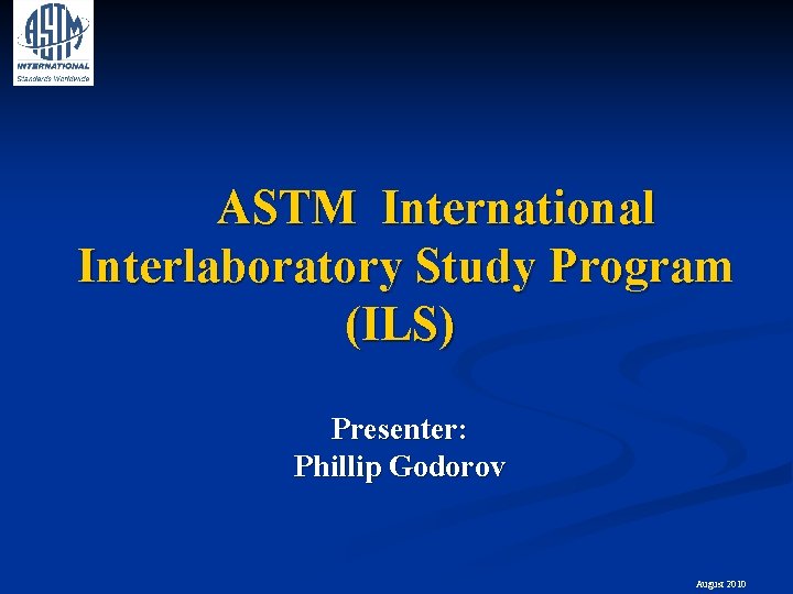 ASTM International Interlaboratory Study Program (ILS) Presenter: Phillip Godorov August 2010 