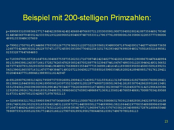 Beispiel mit 200 -stelligen Primzahlen: p=899095310588366277174404228586414024566849766837212553005901900739450280241887356469178340 01445460697949352415335921952260900528540697407053331179637761895800615635806322855777396006 499513330486337609 q=799021750781472446863793395126772763662312207522293560193498936718764209317443774306873658 12687754246830101282297574713772455933933867764022563251792393443769903948317050160321698561 025532877647684683 n=718396709185728164758130406575597352623217167087482423402776422026394961290886704476440994 80131986398124330716615728276265478293852457052897783239457461047674983301220394641493156652 06737745079315029030505846196489917568869335544777353689814016451189380595050450835091699231