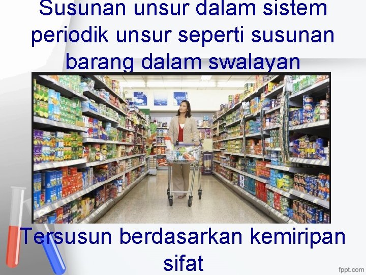 Susunan unsur dalam sistem periodik unsur seperti susunan barang dalam swalayan Tersusun berdasarkan kemiripan