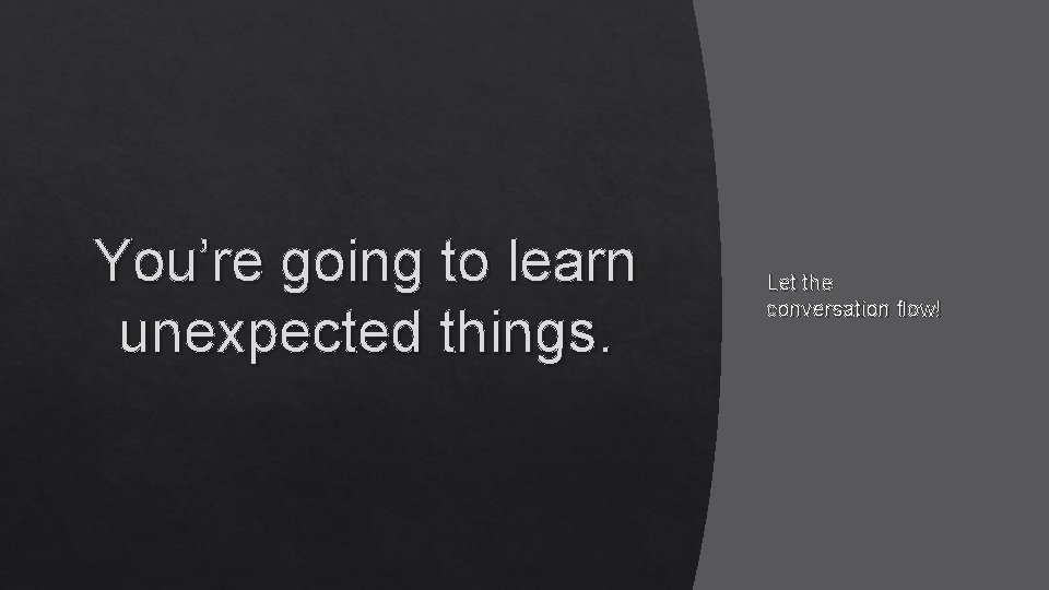 You’re going to learn unexpected things. Let the conversation flow! 