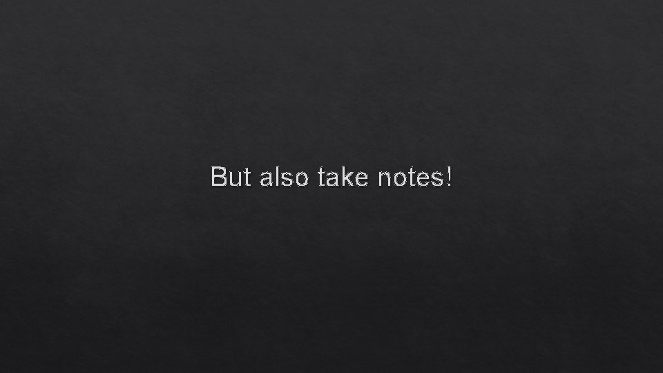 But also take notes! 