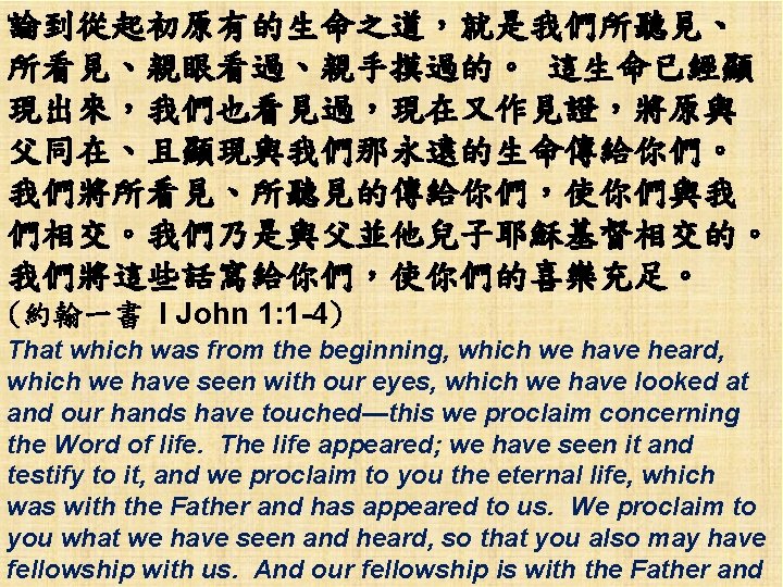 論到從起初原有的生命之道，就是我們所聽見、 所看見、親眼看過、親手摸過的。 這生命已經顯 現出來，我們也看見過，現在又作見證，將原與 父同在、且顯現與我們那永遠的生命傳給你們。 我們將所看見、所聽見的傳給你們，使你們與我 們相交。我們乃是與父並他兒子耶穌基督相交的。 我們將這些話寫給你們，使你們的喜樂充足。 (約翰一書 I John 1: 1 -4)